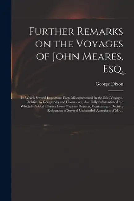Further Remarks on the Voyages of John Meares, Esq. [microform]: in Which Several Important Facts Misrepresented in the Said Voyages, Relative to Geog by George D. 1800? Dixon