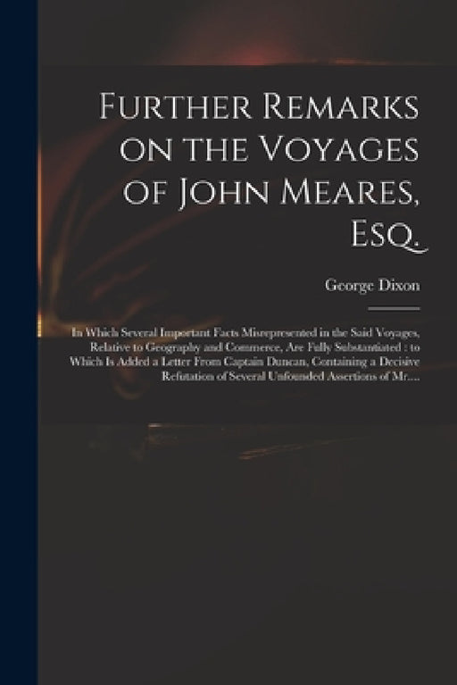Further Remarks on the Voyages of John Meares, Esq. [microform]: in Which Several Important Facts Misrepresented in the Said Voyages, Relative to Geog by George D. 1800? Dixon