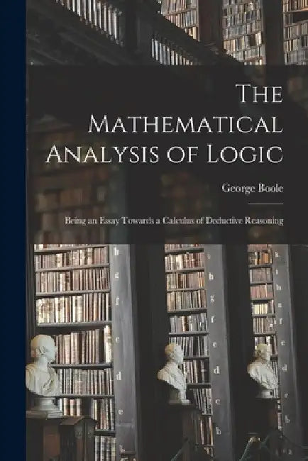 The Mathematical Analysis of Logic: Being an Essay Towards a Calculus of Deductive Reasoning by George 1815-1864 Boole
