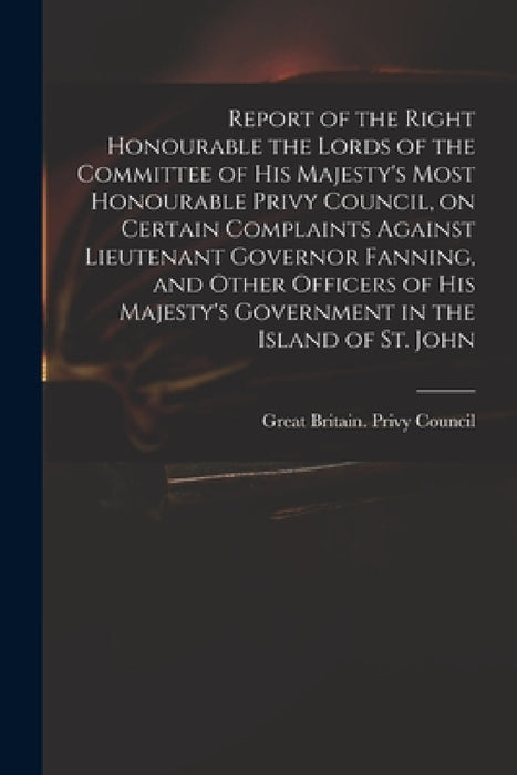 Report of the Right Honourable the Lords of the Committee of His Majesty's Most Honourable Privy Council, on Certain Complaints Against Lieutenant Gov by Great Britain Privy Council