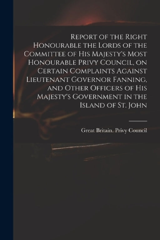 Report of the Right Honourable the Lords of the Committee of His Majesty's Most Honourable Privy Council, on Certain Complaints Against Lieutenant Gov by Great Britain Privy Council