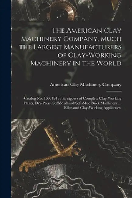 The American Clay Machinery Company, Much the Largest Manufacturers of Clay-working Machinery in the World: Catalog No. 100, 1918: Equippers of Comple by American Clay Machinery Company