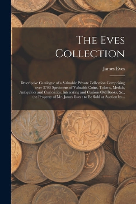 The Eves Collection [microform]: Descriptive Catalogue of a Valuable Private Collection Comprising Over 3700 Specimens of Valuable Coins, Tokens, Meda by James Eves