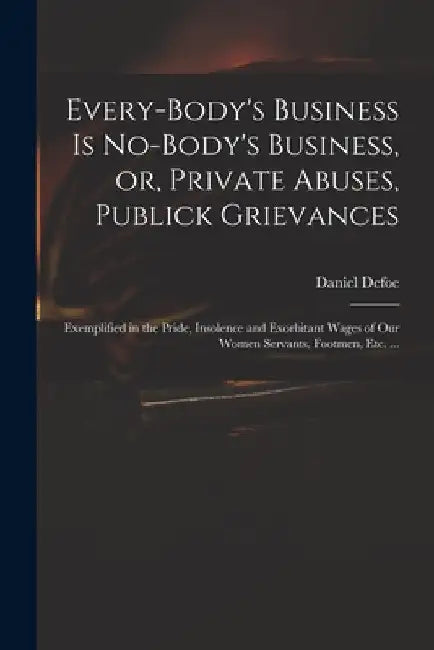 Every-body's Business is No-body's Business, or, Private Abuses, Publick Grievances: Exemplified in the Pride, Insolence and Exorbitant Wages of Our W by Daniel 1661? -. 1731 Defoe