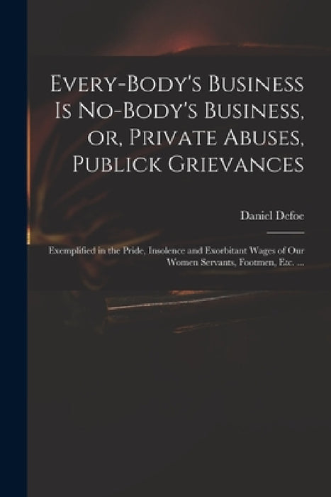 Every-body's Business is No-body's Business, or, Private Abuses, Publick Grievances: Exemplified in the Pride, Insolence and Exorbitant Wages of Our W by Daniel 1661? -. 1731 Defoe