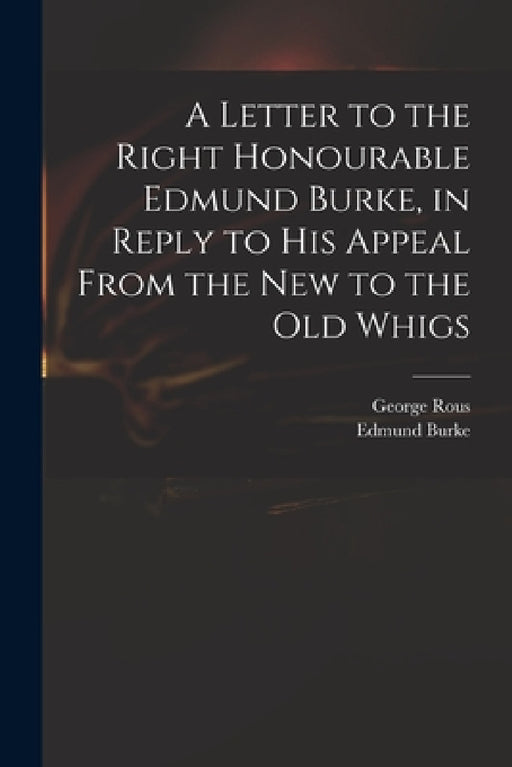 A Letter to the Right Honourable Edmund Burke, in Reply to His Appeal From the New to the Old Whigs by George 1744?-1802 Rous, Edmund 1729?-1797 Appeal Fro Burke