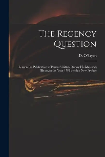 The Regency Question: Being a Re-publication of Papers Written During His Majesty's Illness, in the Year 1788: With a New Preface by D. (Dennis) 1755-1832 O'Bryen