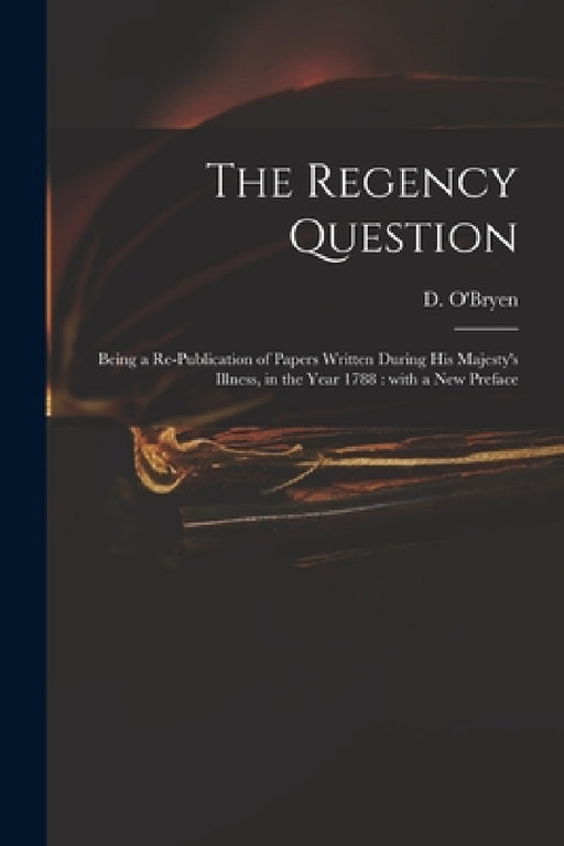 The Regency Question: Being a Re-publication of Papers Written During His Majesty's Illness, in the Year 1788: With a New Preface by D. (Dennis) 1755-1832 O'Bryen
