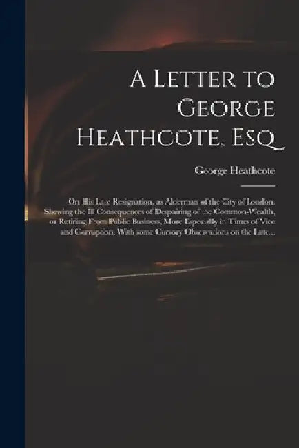 A Letter to George Heathcote, Esq; on His Late Resignation, as Alderman of the City of London. Shewing the Ill Consequences of Despairing of the Commo by George Heathcote