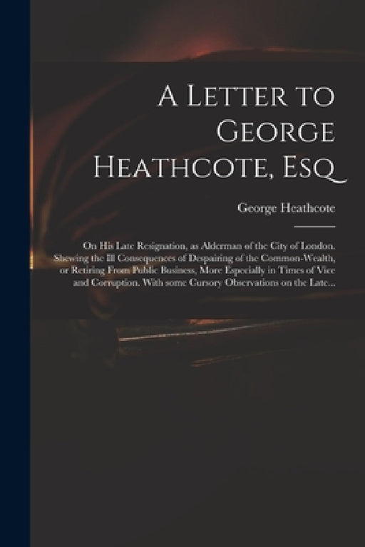 A Letter to George Heathcote, Esq; on His Late Resignation, as Alderman of the City of London. Shewing the Ill Consequences of Despairing of the Commo by George Heathcote