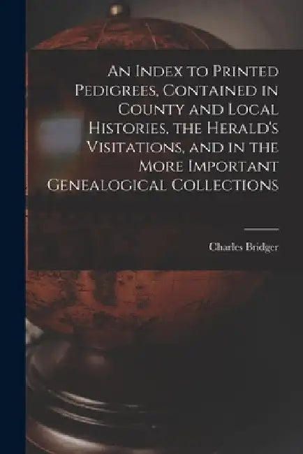 An Index to Printed Pedigrees, Contained in County and Local Histories, the Herald's Visitations, and in the More Important Genealogical Collections by Charles 1825 or 6-1879 Bridger