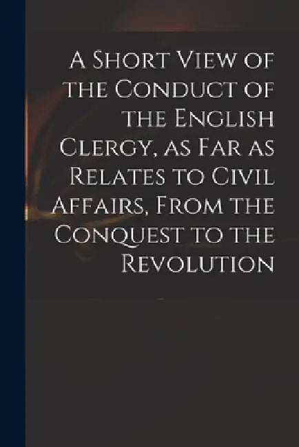 A Short View of the Conduct of the English Clergy, as Far as Relates to Civil Affairs, From the Conquest to the Revolution by Anonymous
