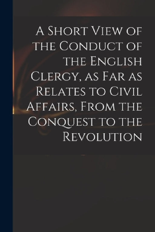 A Short View of the Conduct of the English Clergy, as Far as Relates to Civil Affairs, From the Conquest to the Revolution by Anonymous