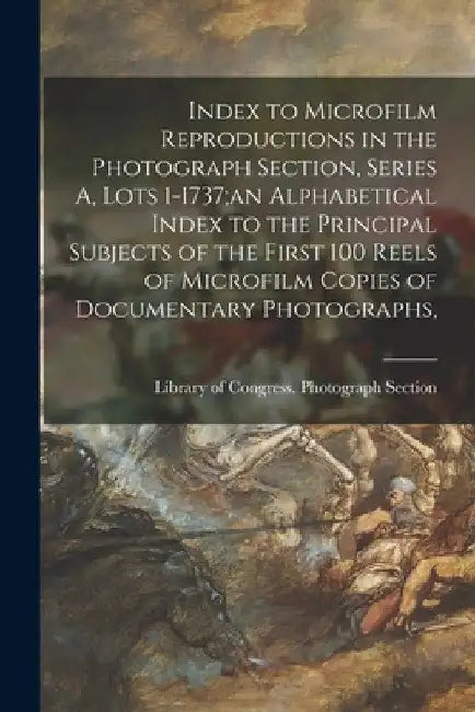 Index to Microfilm Reproductions in the Photograph Section, Series A, Lots 1-1737;an Alphabetical Index to the Principal Subjects of the First 100 Ree by Library of Congress Photograph Section