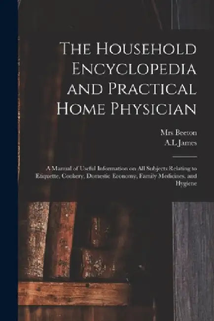 The Household Encyclopedia and Practical Home Physician: a Manual of Useful Information on All Subjects Relating to Etiquette, Cookery, Domestic Econo by (Isabella Mary) 1836-1865 Beeton