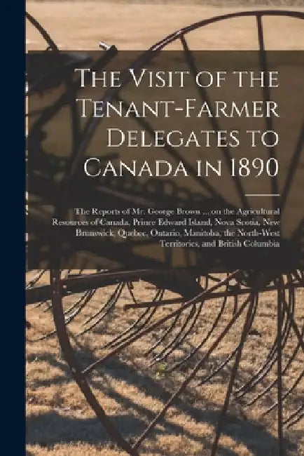 The Visit of the Tenant-farmer Delegates to Canada in 1890 [microform]: the Reports of Mr. George Brown ... on the Agricultural Resources of Canada, P by Anonymous