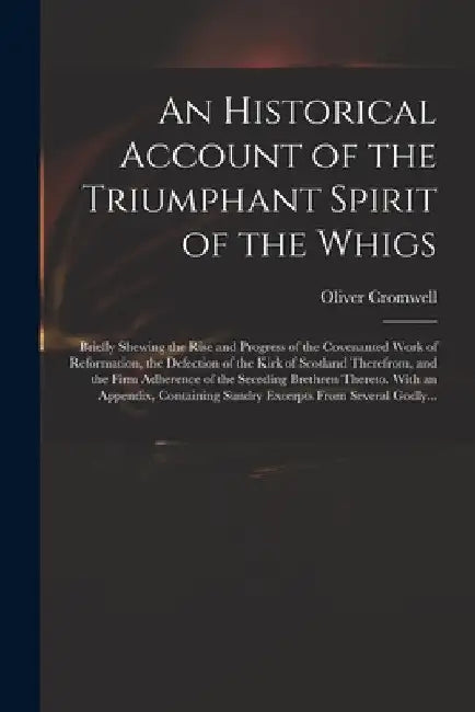 An Historical Account of the Triumphant Spirit of the Whigs; Briefly Shewing the Rise and Progress of the Covenanted Work of Reformation, the Defectio by Oliver 1599-1658 Cromwell