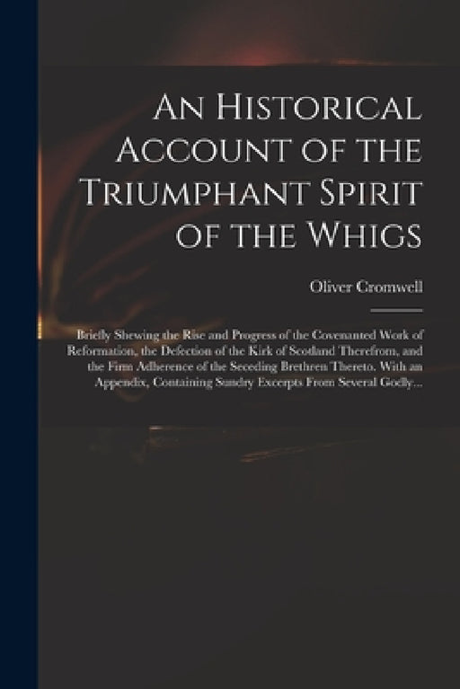 An Historical Account of the Triumphant Spirit of the Whigs; Briefly Shewing the Rise and Progress of the Covenanted Work of Reformation, the Defectio by Oliver 1599-1658 Cromwell