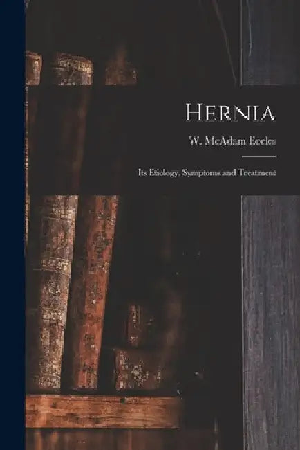 Hernia: Its Etiology, Symptoms and Treatment by W. McAdam (William McAdam) Eccles