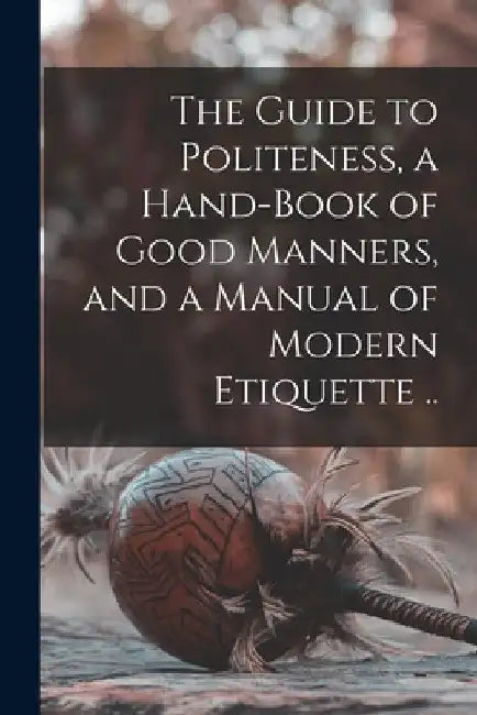 The Guide to Politeness, a Hand-book of Good Manners, and a Manual of Modern Etiquette .. by Anonymous