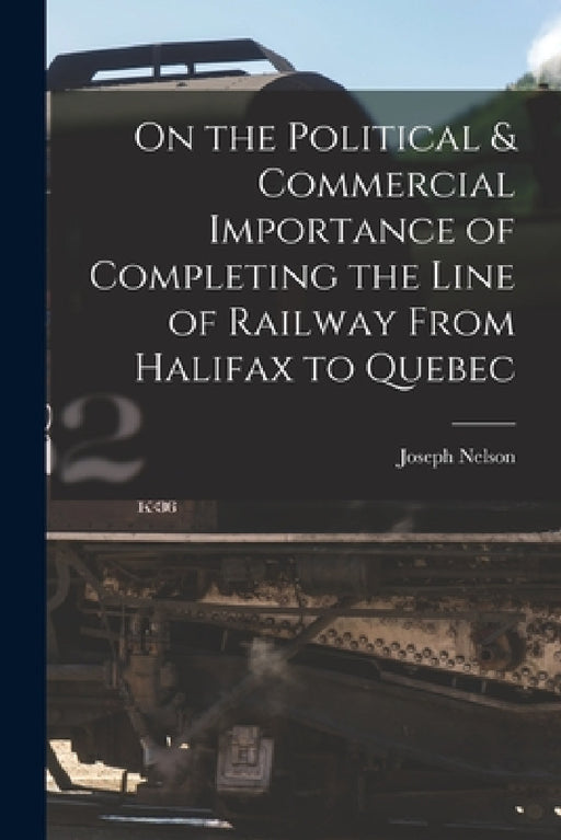 On the Political & Commercial Importance of Completing the Line of Railway From Halifax to Quebec [microform] by Joseph Nelson