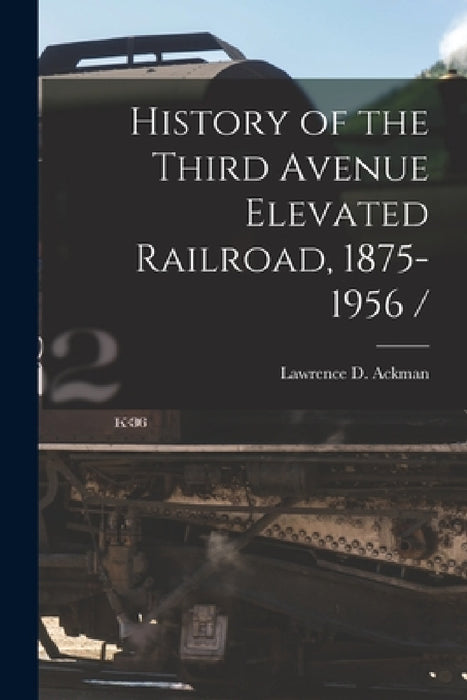 History of the Third Avenue Elevated Railroad, 1875-1956 / by Lawrence D. Ackman