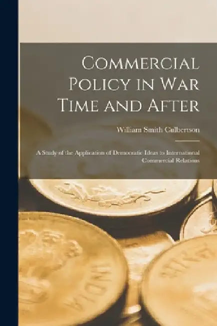 Commercial Policy in War Time and After [microform]; a Study of the Application of Democratic Ideas to International Commercial Relations by William Smith 1884-1966 Culbertson
