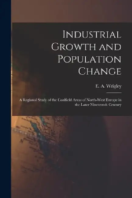 Industrial Growth and Population Change; a Regional Study of the Coalfield Areas of North-west Europe in the Later Nineteenth Century by E. a. (Edward Anthony) 1931- Wrigley