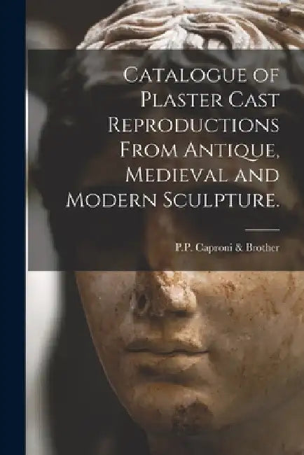 Catalogue of Plaster Cast Reproductions From Antique, Medieval and Modern Sculpture. by P P Caproni & Brother