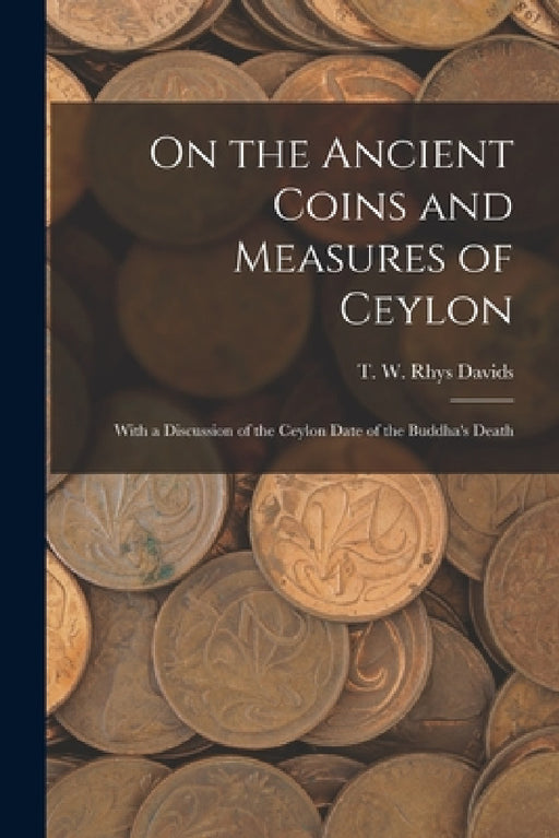 On the Ancient Coins and Measures of Ceylon: With a Discussion of the Ceylon Date of the Buddha's Death by T. W. Rhys (Thomas William Rh Davids