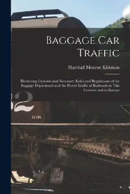 Baggage Car Traffic: Illustrating Customs and Necessary Rules and Regulations of the Baggage Department and the Parcel Traffic of Railroads by Marshall Monroe 1842-1921 Kirkman