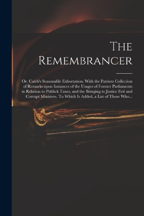 The Remembrancer: or, Caleb's Seasonable Exhortation. With the Patriots Collection of Remarks Upon Instances of the Usages of Former Par by Anonymous