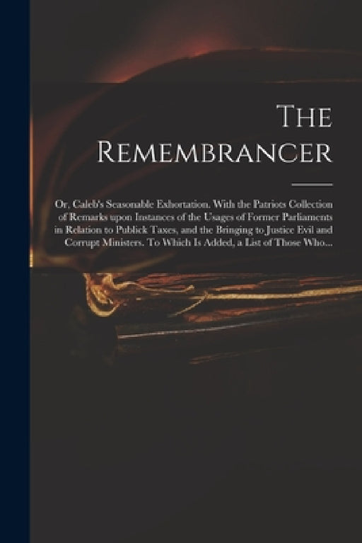 The Remembrancer: or, Caleb's Seasonable Exhortation. With the Patriots Collection of Remarks Upon Instances of the Usages of Former Par by Anonymous
