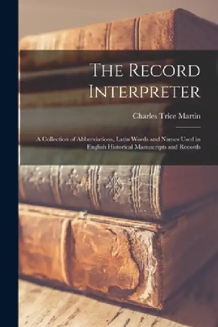 The Record Interpreter: a Collection of Abbreviations, Latin Words and Names Used in English Historical Manuscripts and Records by Charles Trice D. 1914 Martin