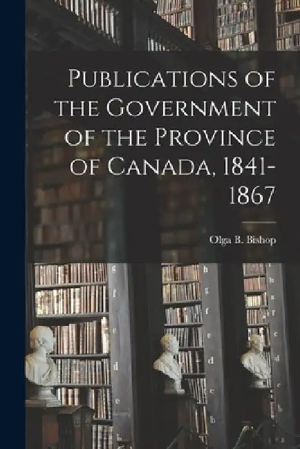 Publications of the Government of the Province of Canada, 1841-1867 by Olga B. 1911- Bishop