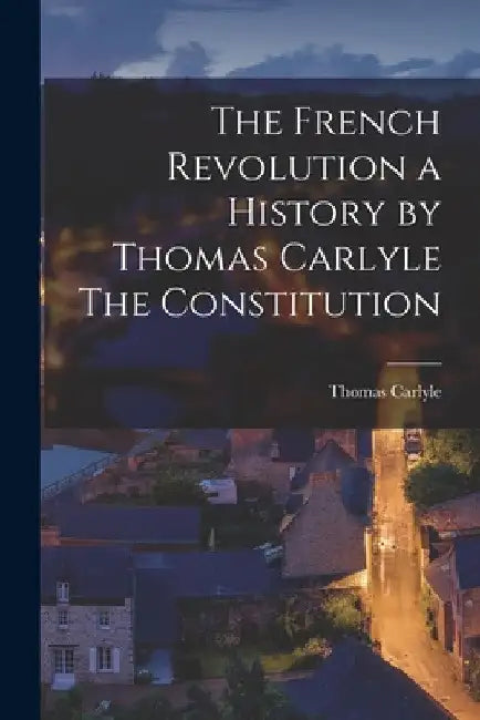 The French Revolution a History by Thomas Carlyle The Constitution by Thomas Carlyle