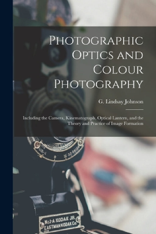 Photographic Optics and Colour Photography: Including the Camera, Kinematograph, Optical Lantern, and the Theory and Practice of Image Formation by G. Lindsay (George Lindsay) Johnson