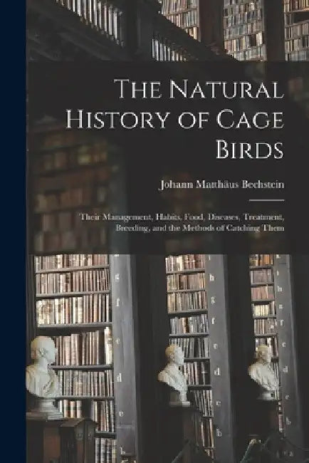The Natural History of Cage Birds: Their Management, Habits, Food, Diseases, Treatment, Breeding, and the Methods of Catching Them by Johann Matthäus 1757-18 Bechstein