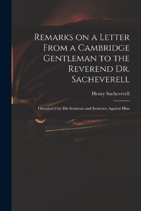 Remarks on a Letter From a Cambridge Gentleman to the Reverend Dr. Sacheverell: Occasion'd by His Sermons and Sentence Against Him by Henry 1674?-1724 Peril Sacheverell