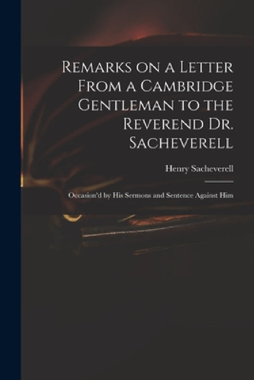 Remarks on a Letter From a Cambridge Gentleman to the Reverend Dr. Sacheverell: Occasion'd by His Sermons and Sentence Against Him by Henry 1674?-1724 Peril Sacheverell