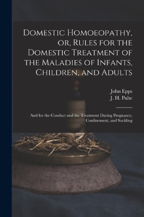 Domestic Homoeopathy, or, Rules for the Domestic Treatment of the Maladies of Infants, Children, and Adults: and for the Conduct and the Treatment Dur by John 1805-1869 Epps, J. H. (Joseph Hippolyt) 1811- Pulte