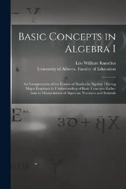 Basic Concepts in Algebra I: an Interpretation of the Course of Studies in Algebra I Giving Major Emphasis to Understanding of Basic Concepts Rathe by Leo William Kunelius