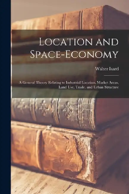 Location and Space-economy: a General Theory Relating to Industrial Location, Market Areas, Land Use, Trade, and Urban Structure by Walter Isard
