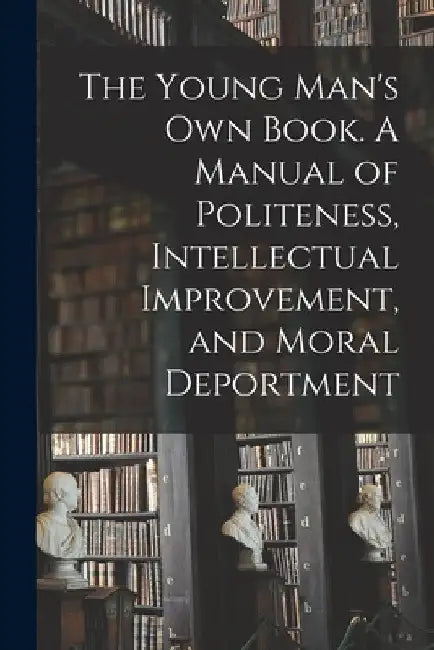 The Young Man's Own Book. A Manual of Politeness, Intellectual Improvement, and Moral Deportment by Anonymous
