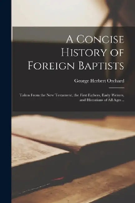 A Concise History of Foreign Baptists: Taken From the New Testament, the First Fathers, Early Writers, and Historians of All Ages .. by George Herbert 1796-1861 Orchard