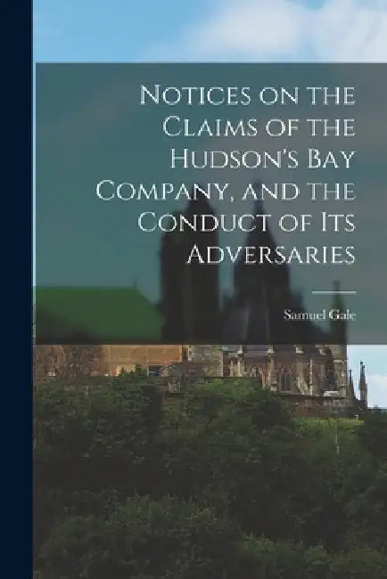 Notices on the Claims of the Hudson's Bay Company, and the Conduct of Its Adversaries [microform] by Samuel 1783-1865 Gale