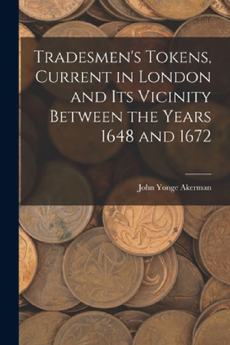 Tradesmen's Tokens, Current in London and Its Vicinity Between the Years 1648 and 1672 by John Yonge 1806-1873 Akerman