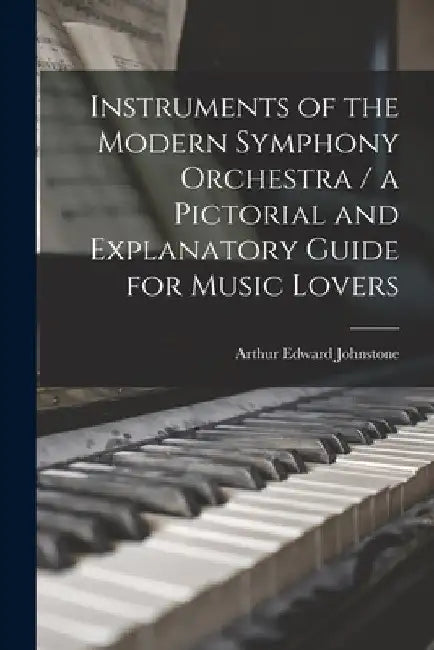 Instruments of the Modern Symphony Orchestra / a Pictorial and Explanatory Guide for Music Lovers by Arthur Edward 1860-1944 Johnstone