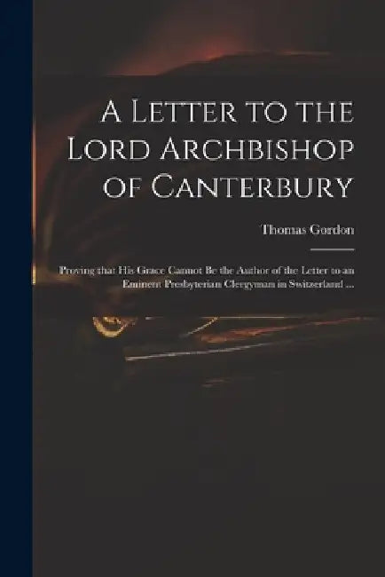 A Letter to the Lord Archbishop of Canterbury: Proving That His Grace Cannot Be the Author of the Letter to an Eminent Presbyterian Clergyman in Switz by Thomas D. 1750 Gordon