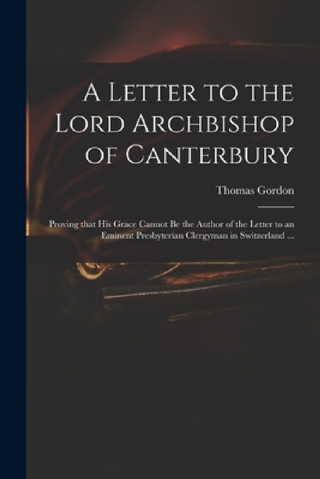 A Letter to the Lord Archbishop of Canterbury: Proving That His Grace Cannot Be the Author of the Letter to an Eminent Presbyterian Clergyman in Switz by Thomas D. 1750 Gordon